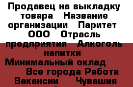 Продавец на выкладку товара › Название организации ­ Паритет, ООО › Отрасль предприятия ­ Алкоголь, напитки › Минимальный оклад ­ 20 000 - Все города Работа » Вакансии   . Чувашия респ.,Алатырь г.